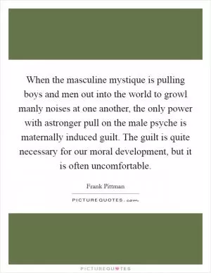 When the masculine mystique is pulling boys and men out into the world to growl manly noises at one another, the only power with astronger pull on the male psyche is maternally induced guilt. The guilt is quite necessary for our moral development, but it is often uncomfortable Picture Quote #1