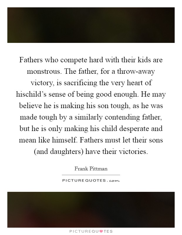 Fathers who compete hard with their kids are monstrous. The father, for a throw-away victory, is sacrificing the very heart of hischild's sense of being good enough. He may believe he is making his son tough, as he was made tough by a similarly contending father, but he is only making his child desperate and mean like himself. Fathers must let their sons (and daughters) have their victories Picture Quote #1