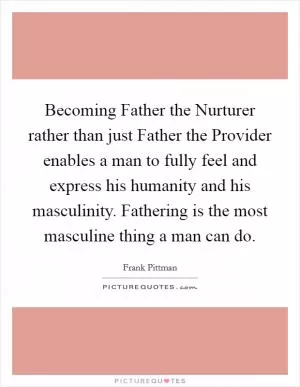 Becoming Father the Nurturer rather than just Father the Provider enables a man to fully feel and express his humanity and his masculinity. Fathering is the most masculine thing a man can do Picture Quote #1