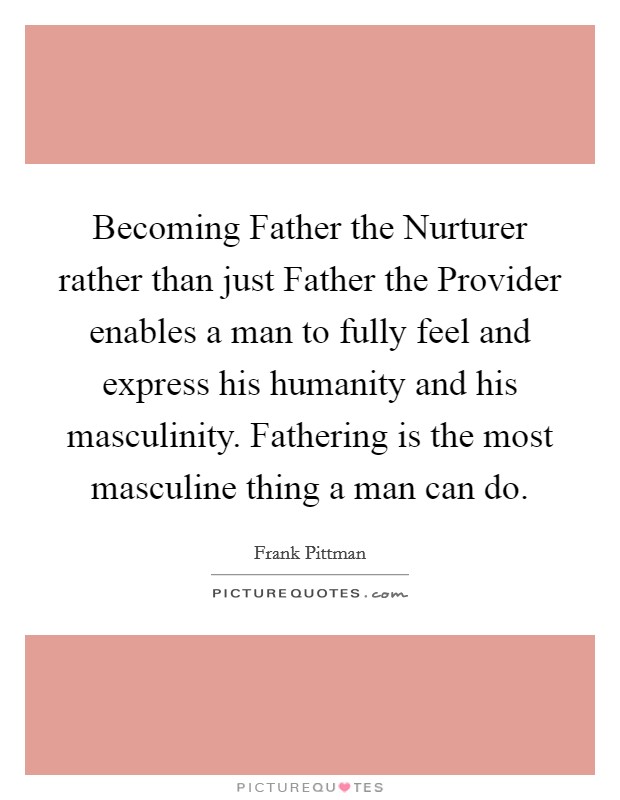 Becoming Father the Nurturer rather than just Father the Provider enables a man to fully feel and express his humanity and his masculinity. Fathering is the most masculine thing a man can do Picture Quote #1