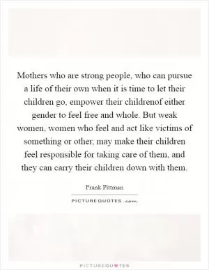 Mothers who are strong people, who can pursue a life of their own when it is time to let their children go, empower their childrenof either gender to feel free and whole. But weak women, women who feel and act like victims of something or other, may make their children feel responsible for taking care of them, and they can carry their children down with them Picture Quote #1