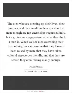 The men who are messing up their lives, their families, and their world in their quest to feel man enough are not exercising truemasculinity, but a grotesque exaggeration of what they think a man is. When we see men overdoing their masculinity, we can assume that they haven’t been raised by men, that they have taken cultural stereotypes literally, and that they are scared they aren’t being manly enough Picture Quote #1