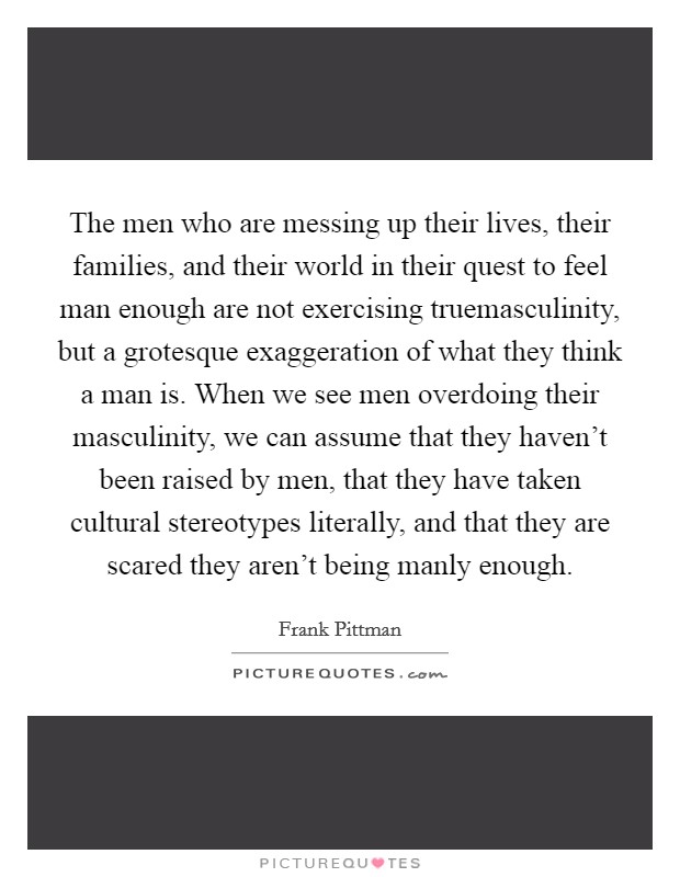 The men who are messing up their lives, their families, and their world in their quest to feel man enough are not exercising truemasculinity, but a grotesque exaggeration of what they think a man is. When we see men overdoing their masculinity, we can assume that they haven't been raised by men, that they have taken cultural stereotypes literally, and that they are scared they aren't being manly enough Picture Quote #1