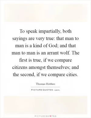 To speak impartially, both sayings are very true: that man to man is a kind of God; and that man to man is an arrant wolf. The first is true, if we compare citizens amongst themselves; and the second, if we compare cities Picture Quote #1