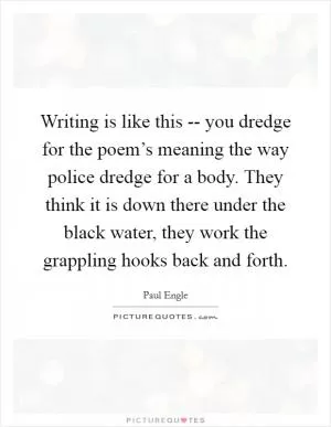 Writing is like this -- you dredge for the poem’s meaning the way police dredge for a body. They think it is down there under the black water, they work the grappling hooks back and forth Picture Quote #1