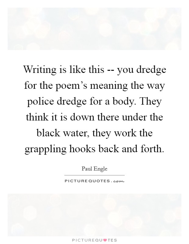 Writing is like this -- you dredge for the poem's meaning the way police dredge for a body. They think it is down there under the black water, they work the grappling hooks back and forth Picture Quote #1