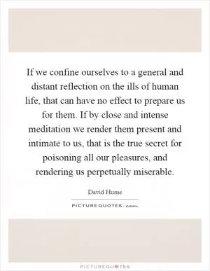 If we confine ourselves to a general and distant reflection on the ills of human life, that can have no effect to prepare us for them. If by close and intense meditation we render them present and intimate to us, that is the true secret for poisoning all our pleasures, and rendering us perpetually miserable Picture Quote #1
