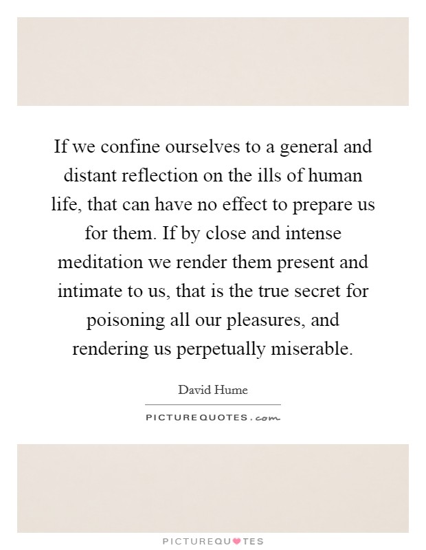 If we confine ourselves to a general and distant reflection on the ills of human life, that can have no effect to prepare us for them. If by close and intense meditation we render them present and intimate to us, that is the true secret for poisoning all our pleasures, and rendering us perpetually miserable Picture Quote #1