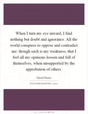 When I turn my eye inward, I find nothing but doubt and ignorance. All the world conspires to oppose and contradict me; though such is my weakness, that I feel all my opinions loosen and fall of themselves, when unsupported by the approbation of others Picture Quote #1