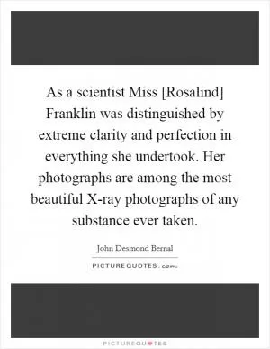 As a scientist Miss [Rosalind] Franklin was distinguished by extreme clarity and perfection in everything she undertook. Her photographs are among the most beautiful X-ray photographs of any substance ever taken Picture Quote #1