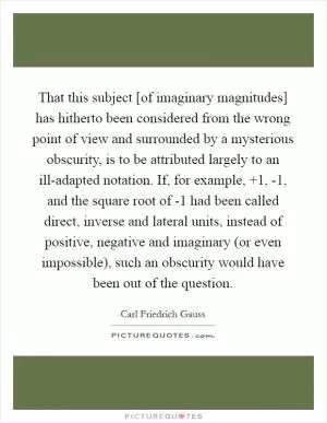That this subject [of imaginary magnitudes] has hitherto been considered from the wrong point of view and surrounded by a mysterious obscurity, is to be attributed largely to an ill-adapted notation. If, for example,  1, -1, and the square root of -1 had been called direct, inverse and lateral units, instead of positive, negative and imaginary (or even impossible), such an obscurity would have been out of the question Picture Quote #1