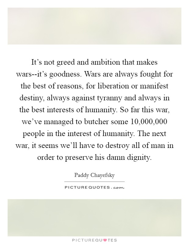 It's not greed and ambition that makes wars--it's goodness. Wars are always fought for the best of reasons, for liberation or manifest destiny, always against tyranny and always in the best interests of humanity. So far this war, we've managed to butcher some 10,000,000 people in the interest of humanity. The next war, it seems we'll have to destroy all of man in order to preserve his damn dignity Picture Quote #1