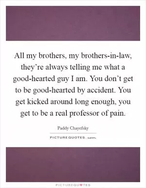 All my brothers, my brothers-in-law, they’re always telling me what a good-hearted guy I am. You don’t get to be good-hearted by accident. You get kicked around long enough, you get to be a real professor of pain Picture Quote #1