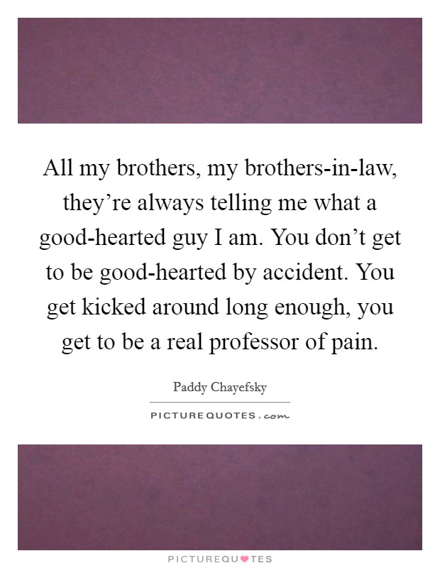 All my brothers, my brothers-in-law, they're always telling me what a good-hearted guy I am. You don't get to be good-hearted by accident. You get kicked around long enough, you get to be a real professor of pain Picture Quote #1