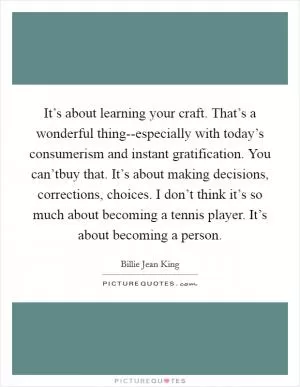 It’s about learning your craft. That’s a wonderful thing--especially with today’s consumerism and instant gratification. You can’tbuy that. It’s about making decisions, corrections, choices. I don’t think it’s so much about becoming a tennis player. It’s about becoming a person Picture Quote #1
