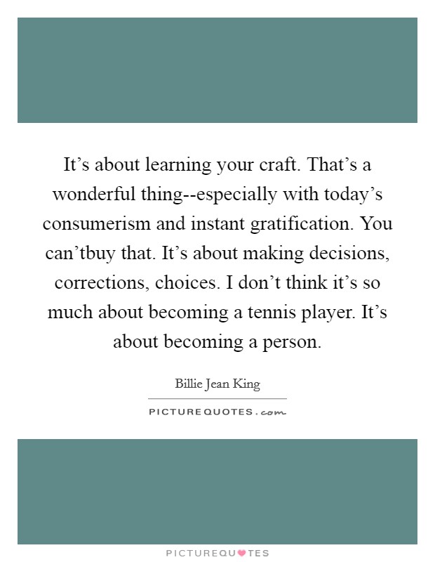 It's about learning your craft. That's a wonderful thing--especially with today's consumerism and instant gratification. You can'tbuy that. It's about making decisions, corrections, choices. I don't think it's so much about becoming a tennis player. It's about becoming a person Picture Quote #1
