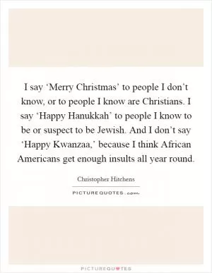 I say ‘Merry Christmas’ to people I don’t know, or to people I know are Christians. I say ‘Happy Hanukkah’ to people I know to be or suspect to be Jewish. And I don’t say ‘Happy Kwanzaa,’ because I think African Americans get enough insults all year round Picture Quote #1