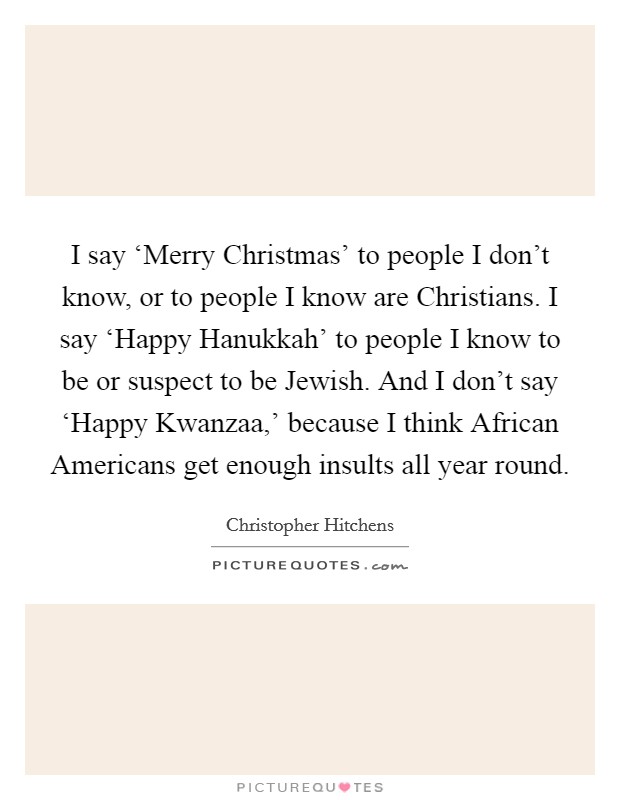 I say ‘Merry Christmas' to people I don't know, or to people I know are Christians. I say ‘Happy Hanukkah' to people I know to be or suspect to be Jewish. And I don't say ‘Happy Kwanzaa,' because I think African Americans get enough insults all year round Picture Quote #1