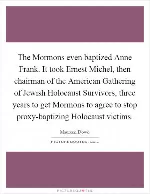The Mormons even baptized Anne Frank. It took Ernest Michel, then chairman of the American Gathering of Jewish Holocaust Survivors, three years to get Mormons to agree to stop proxy-baptizing Holocaust victims Picture Quote #1