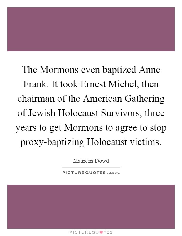 The Mormons even baptized Anne Frank. It took Ernest Michel, then chairman of the American Gathering of Jewish Holocaust Survivors, three years to get Mormons to agree to stop proxy-baptizing Holocaust victims Picture Quote #1