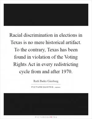 Racial discrimination in elections in Texas is no mere historical artifact. To the contrary, Texas has been found in violation of the Voting Rights Act in every redistricting cycle from and after 1970 Picture Quote #1