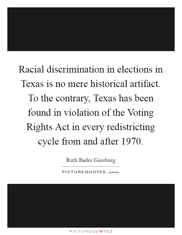 Racial discrimination in elections in Texas is no mere historical artifact. To the contrary, Texas has been found in violation of the Voting Rights Act in every redistricting cycle from and after 1970 Picture Quote #1