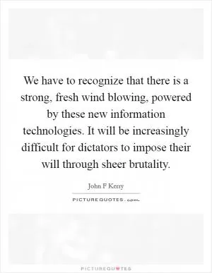 We have to recognize that there is a strong, fresh wind blowing, powered by these new information technologies. It will be increasingly difficult for dictators to impose their will through sheer brutality Picture Quote #1