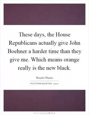 These days, the House Republicans actually give John Boehner a harder time than they give me. Which means orange really is the new black Picture Quote #1