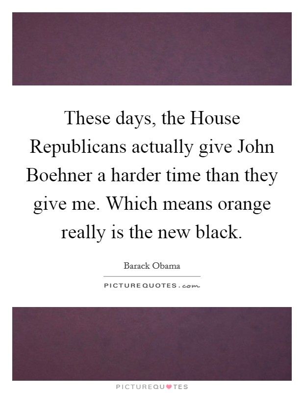These days, the House Republicans actually give John Boehner a harder time than they give me. Which means orange really is the new black Picture Quote #1