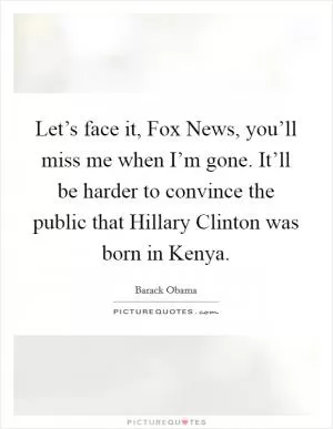 Let’s face it, Fox News, you’ll miss me when I’m gone. It’ll be harder to convince the public that Hillary Clinton was born in Kenya Picture Quote #1