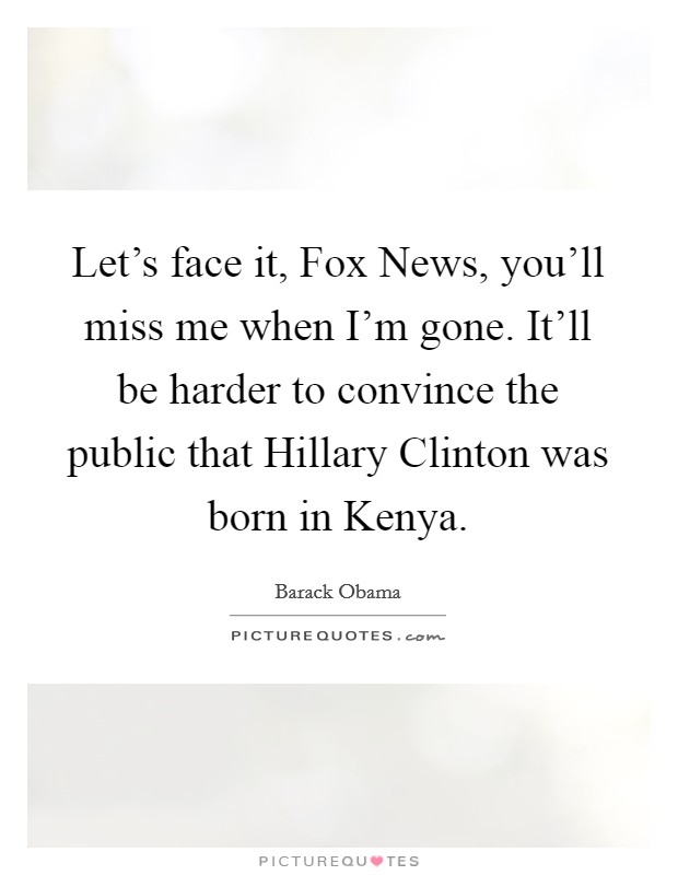 Let's face it, Fox News, you'll miss me when I'm gone. It'll be harder to convince the public that Hillary Clinton was born in Kenya Picture Quote #1