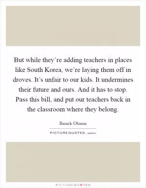 But while they’re adding teachers in places like South Korea, we’re laying them off in droves. It’s unfair to our kids. It undermines their future and ours. And it has to stop. Pass this bill, and put our teachers back in the classroom where they belong Picture Quote #1