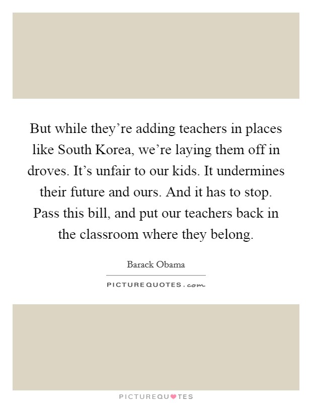 But while they're adding teachers in places like South Korea, we're laying them off in droves. It's unfair to our kids. It undermines their future and ours. And it has to stop. Pass this bill, and put our teachers back in the classroom where they belong Picture Quote #1