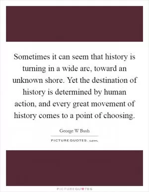 Sometimes it can seem that history is turning in a wide arc, toward an unknown shore. Yet the destination of history is determined by human action, and every great movement of history comes to a point of choosing Picture Quote #1