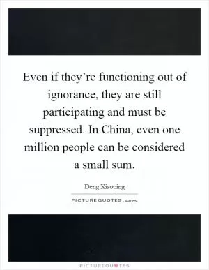 Even if they’re functioning out of ignorance, they are still participating and must be suppressed. In China, even one million people can be considered a small sum Picture Quote #1