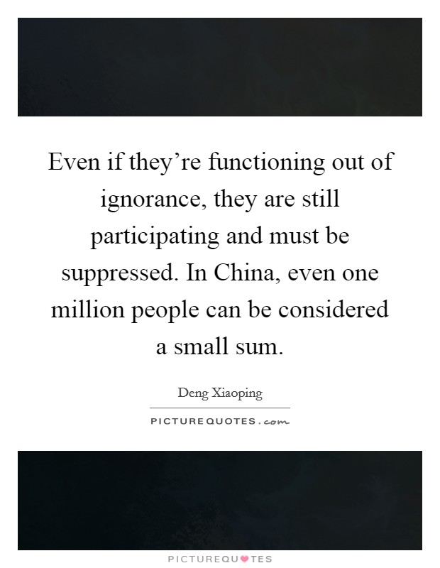Even if they're functioning out of ignorance, they are still participating and must be suppressed. In China, even one million people can be considered a small sum Picture Quote #1