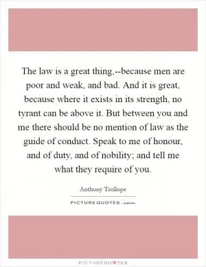 The law is a great thing,--because men are poor and weak, and bad. And it is great, because where it exists in its strength, no tyrant can be above it. But between you and me there should be no mention of law as the guide of conduct. Speak to me of honour, and of duty, and of nobility; and tell me what they require of you Picture Quote #1