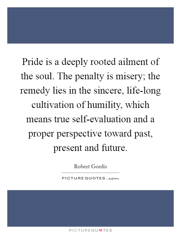 Pride is a deeply rooted ailment of the soul. The penalty is misery; the remedy lies in the sincere, life-long cultivation of humility, which means true self-evaluation and a proper perspective toward past, present and future Picture Quote #1