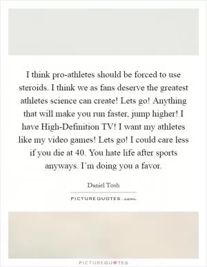 I think pro-athletes should be forced to use steroids. I think we as fans deserve the greatest athletes science can create! Lets go! Anything that will make you run faster, jump higher! I have High-Definition TV! I want my athletes like my video games! Lets go! I could care less if you die at 40. You hate life after sports anyways. I’m doing you a favor Picture Quote #1