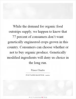 While the demand for organic food outstrips supply, we happen to know that 77 percent of consumers don’t want genetically engineered crops grown in this country. Consumers can choose whether or not to buy organic produce. Genetically modified ingredients will deny us choice in the long run Picture Quote #1