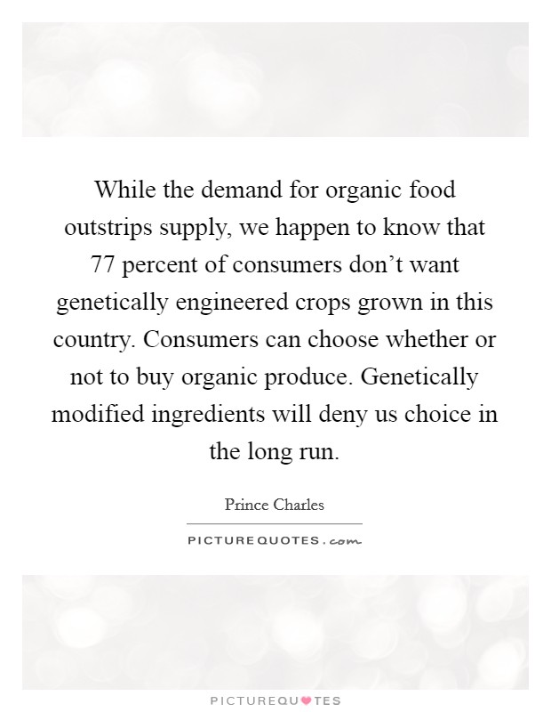 While the demand for organic food outstrips supply, we happen to know that 77 percent of consumers don't want genetically engineered crops grown in this country. Consumers can choose whether or not to buy organic produce. Genetically modified ingredients will deny us choice in the long run Picture Quote #1