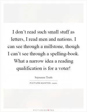 I don’t read such small stuff as letters, I read men and nations. I can see through a millstone, though I can’t see through a spelling-book. What a narrow idea a reading qualification is for a voter! Picture Quote #1