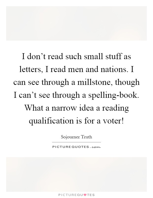 I don't read such small stuff as letters, I read men and nations. I can see through a millstone, though I can't see through a spelling-book. What a narrow idea a reading qualification is for a voter! Picture Quote #1