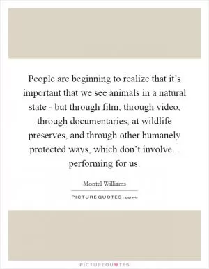 People are beginning to realize that it’s important that we see animals in a natural state - but through film, through video, through documentaries, at wildlife preserves, and through other humanely protected ways, which don’t involve... performing for us Picture Quote #1