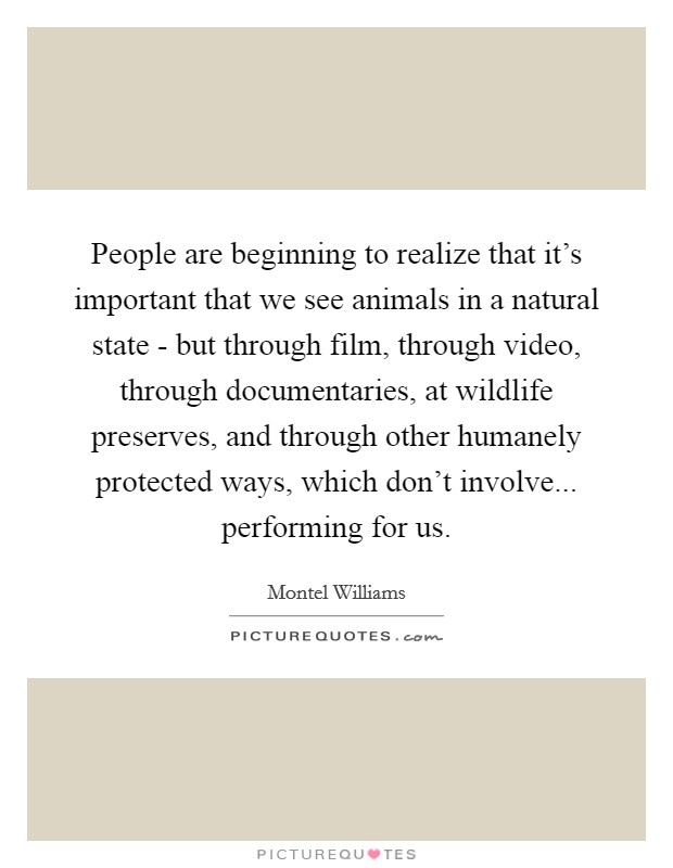 People are beginning to realize that it's important that we see animals in a natural state - but through film, through video, through documentaries, at wildlife preserves, and through other humanely protected ways, which don't involve... performing for us Picture Quote #1