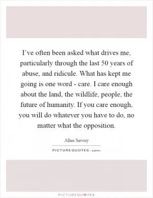 I’ve often been asked what drives me, particularly through the last 50 years of abuse, and ridicule. What has kept me going is one word - care. I care enough about the land, the wildlife, people, the future of humanity. If you care enough, you will do whatever you have to do, no matter what the opposition Picture Quote #1