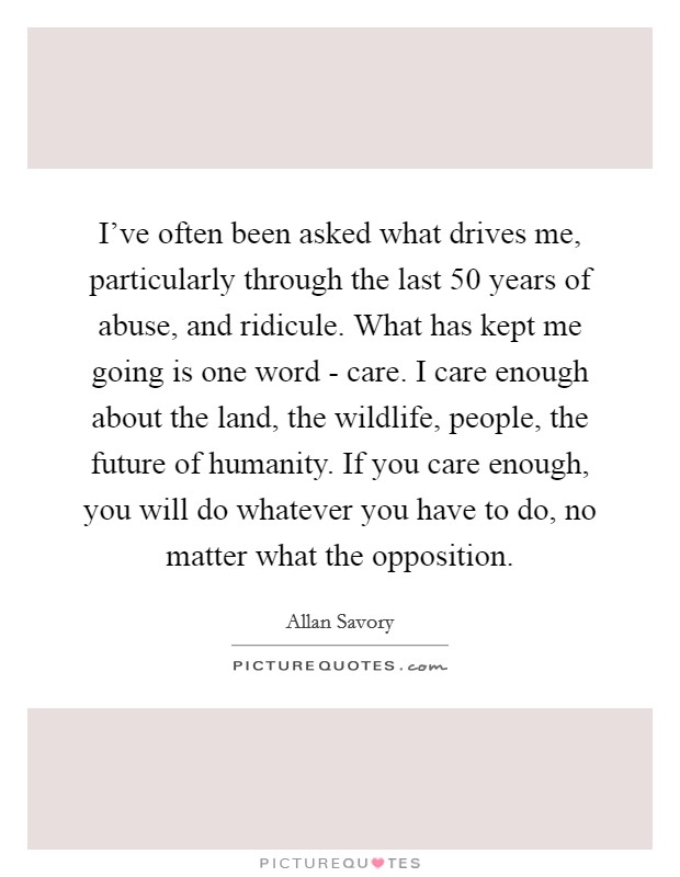 I've often been asked what drives me, particularly through the last 50 years of abuse, and ridicule. What has kept me going is one word - care. I care enough about the land, the wildlife, people, the future of humanity. If you care enough, you will do whatever you have to do, no matter what the opposition Picture Quote #1
