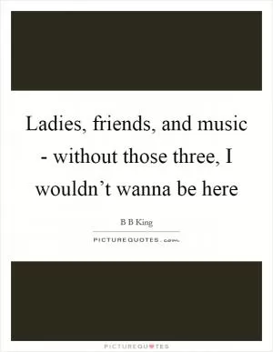 Ladies, friends, and music - without those three, I wouldn’t wanna be here Picture Quote #1