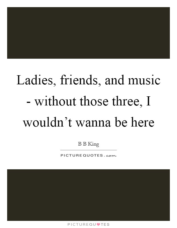 Ladies, friends, and music - without those three, I wouldn't wanna be here Picture Quote #1