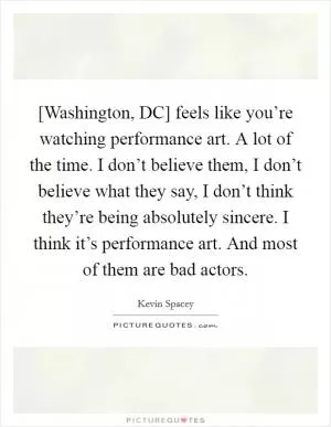 [Washington, DC] feels like you’re watching performance art. A lot of the time. I don’t believe them, I don’t believe what they say, I don’t think they’re being absolutely sincere. I think it’s performance art. And most of them are bad actors Picture Quote #1